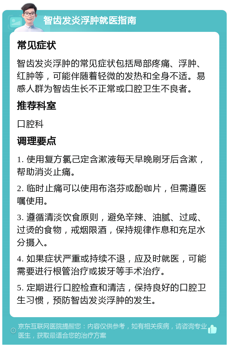 智齿发炎浮肿就医指南 常见症状 智齿发炎浮肿的常见症状包括局部疼痛、浮肿、红肿等，可能伴随着轻微的发热和全身不适。易感人群为智齿生长不正常或口腔卫生不良者。 推荐科室 口腔科 调理要点 1. 使用复方氯己定含漱液每天早晚刷牙后含漱，帮助消炎止痛。 2. 临时止痛可以使用布洛芬或酚咖片，但需遵医嘱使用。 3. 遵循清淡饮食原则，避免辛辣、油腻、过咸、过烫的食物，戒烟限酒，保持规律作息和充足水分摄入。 4. 如果症状严重或持续不退，应及时就医，可能需要进行根管治疗或拔牙等手术治疗。 5. 定期进行口腔检查和清洁，保持良好的口腔卫生习惯，预防智齿发炎浮肿的发生。