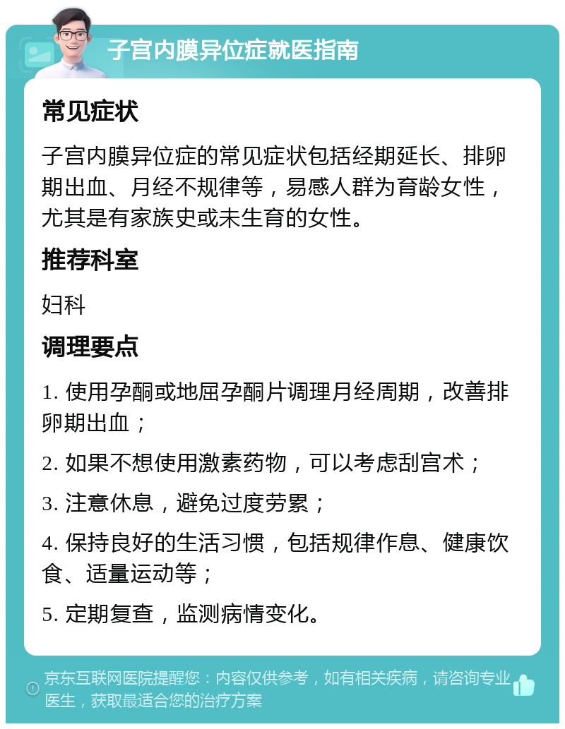 子宫内膜异位症就医指南 常见症状 子宫内膜异位症的常见症状包括经期延长、排卵期出血、月经不规律等，易感人群为育龄女性，尤其是有家族史或未生育的女性。 推荐科室 妇科 调理要点 1. 使用孕酮或地屈孕酮片调理月经周期，改善排卵期出血； 2. 如果不想使用激素药物，可以考虑刮宫术； 3. 注意休息，避免过度劳累； 4. 保持良好的生活习惯，包括规律作息、健康饮食、适量运动等； 5. 定期复查，监测病情变化。