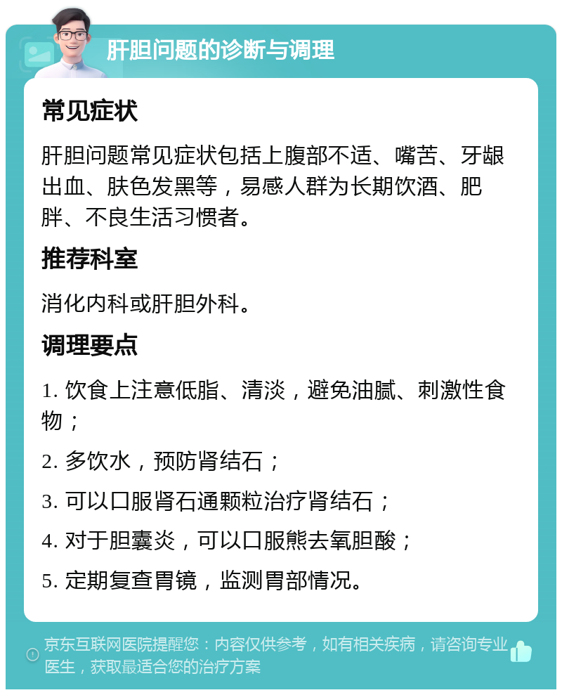 肝胆问题的诊断与调理 常见症状 肝胆问题常见症状包括上腹部不适、嘴苦、牙龈出血、肤色发黑等，易感人群为长期饮酒、肥胖、不良生活习惯者。 推荐科室 消化内科或肝胆外科。 调理要点 1. 饮食上注意低脂、清淡，避免油腻、刺激性食物； 2. 多饮水，预防肾结石； 3. 可以口服肾石通颗粒治疗肾结石； 4. 对于胆囊炎，可以口服熊去氧胆酸； 5. 定期复查胃镜，监测胃部情况。