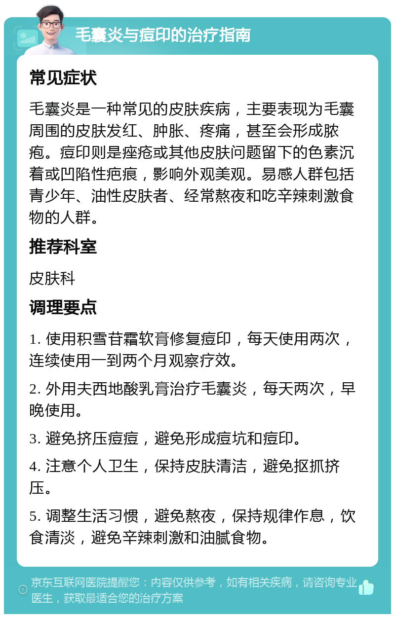 毛囊炎与痘印的治疗指南 常见症状 毛囊炎是一种常见的皮肤疾病，主要表现为毛囊周围的皮肤发红、肿胀、疼痛，甚至会形成脓疱。痘印则是痤疮或其他皮肤问题留下的色素沉着或凹陷性疤痕，影响外观美观。易感人群包括青少年、油性皮肤者、经常熬夜和吃辛辣刺激食物的人群。 推荐科室 皮肤科 调理要点 1. 使用积雪苷霜软膏修复痘印，每天使用两次，连续使用一到两个月观察疗效。 2. 外用夫西地酸乳膏治疗毛囊炎，每天两次，早晚使用。 3. 避免挤压痘痘，避免形成痘坑和痘印。 4. 注意个人卫生，保持皮肤清洁，避免抠抓挤压。 5. 调整生活习惯，避免熬夜，保持规律作息，饮食清淡，避免辛辣刺激和油腻食物。