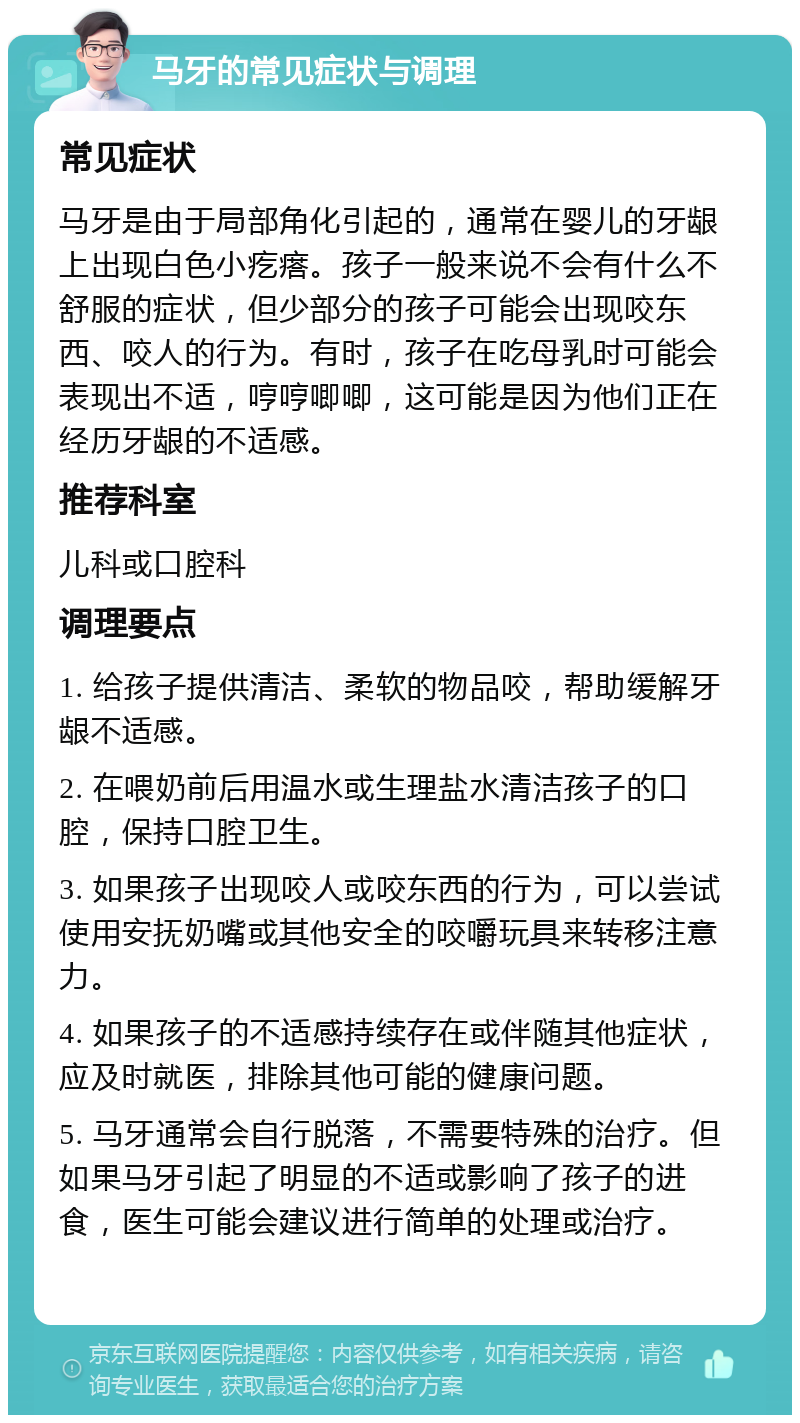 马牙的常见症状与调理 常见症状 马牙是由于局部角化引起的，通常在婴儿的牙龈上出现白色小疙瘩。孩子一般来说不会有什么不舒服的症状，但少部分的孩子可能会出现咬东西、咬人的行为。有时，孩子在吃母乳时可能会表现出不适，哼哼唧唧，这可能是因为他们正在经历牙龈的不适感。 推荐科室 儿科或口腔科 调理要点 1. 给孩子提供清洁、柔软的物品咬，帮助缓解牙龈不适感。 2. 在喂奶前后用温水或生理盐水清洁孩子的口腔，保持口腔卫生。 3. 如果孩子出现咬人或咬东西的行为，可以尝试使用安抚奶嘴或其他安全的咬嚼玩具来转移注意力。 4. 如果孩子的不适感持续存在或伴随其他症状，应及时就医，排除其他可能的健康问题。 5. 马牙通常会自行脱落，不需要特殊的治疗。但如果马牙引起了明显的不适或影响了孩子的进食，医生可能会建议进行简单的处理或治疗。