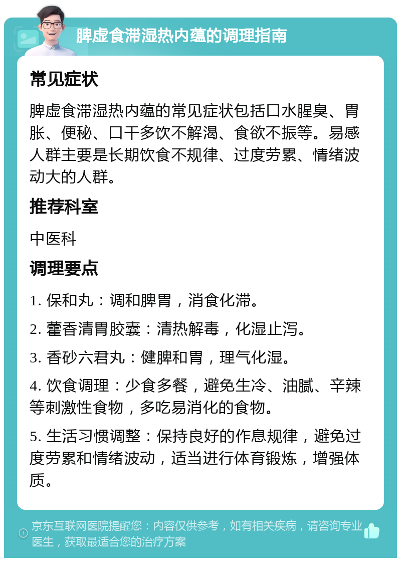 脾虚食滞湿热内蕴的调理指南 常见症状 脾虚食滞湿热内蕴的常见症状包括口水腥臭、胃胀、便秘、口干多饮不解渴、食欲不振等。易感人群主要是长期饮食不规律、过度劳累、情绪波动大的人群。 推荐科室 中医科 调理要点 1. 保和丸：调和脾胃，消食化滞。 2. 藿香清胃胶囊：清热解毒，化湿止泻。 3. 香砂六君丸：健脾和胃，理气化湿。 4. 饮食调理：少食多餐，避免生冷、油腻、辛辣等刺激性食物，多吃易消化的食物。 5. 生活习惯调整：保持良好的作息规律，避免过度劳累和情绪波动，适当进行体育锻炼，增强体质。