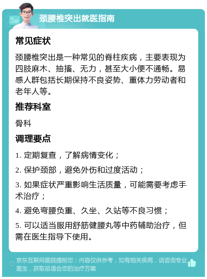 颈腰椎突出就医指南 常见症状 颈腰椎突出是一种常见的脊柱疾病，主要表现为四肢麻木、抽搐、无力，甚至大小便不通畅。易感人群包括长期保持不良姿势、重体力劳动者和老年人等。 推荐科室 骨科 调理要点 1. 定期复查，了解病情变化； 2. 保护颈部，避免外伤和过度活动； 3. 如果症状严重影响生活质量，可能需要考虑手术治疗； 4. 避免弯腰负重、久坐、久站等不良习惯； 5. 可以适当服用舒筋健腰丸等中药辅助治疗，但需在医生指导下使用。