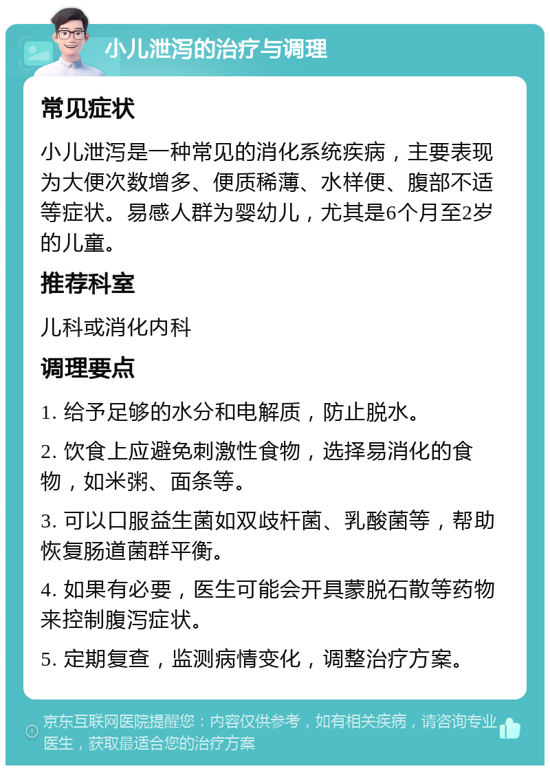 小儿泄泻的治疗与调理 常见症状 小儿泄泻是一种常见的消化系统疾病，主要表现为大便次数增多、便质稀薄、水样便、腹部不适等症状。易感人群为婴幼儿，尤其是6个月至2岁的儿童。 推荐科室 儿科或消化内科 调理要点 1. 给予足够的水分和电解质，防止脱水。 2. 饮食上应避免刺激性食物，选择易消化的食物，如米粥、面条等。 3. 可以口服益生菌如双歧杆菌、乳酸菌等，帮助恢复肠道菌群平衡。 4. 如果有必要，医生可能会开具蒙脱石散等药物来控制腹泻症状。 5. 定期复查，监测病情变化，调整治疗方案。