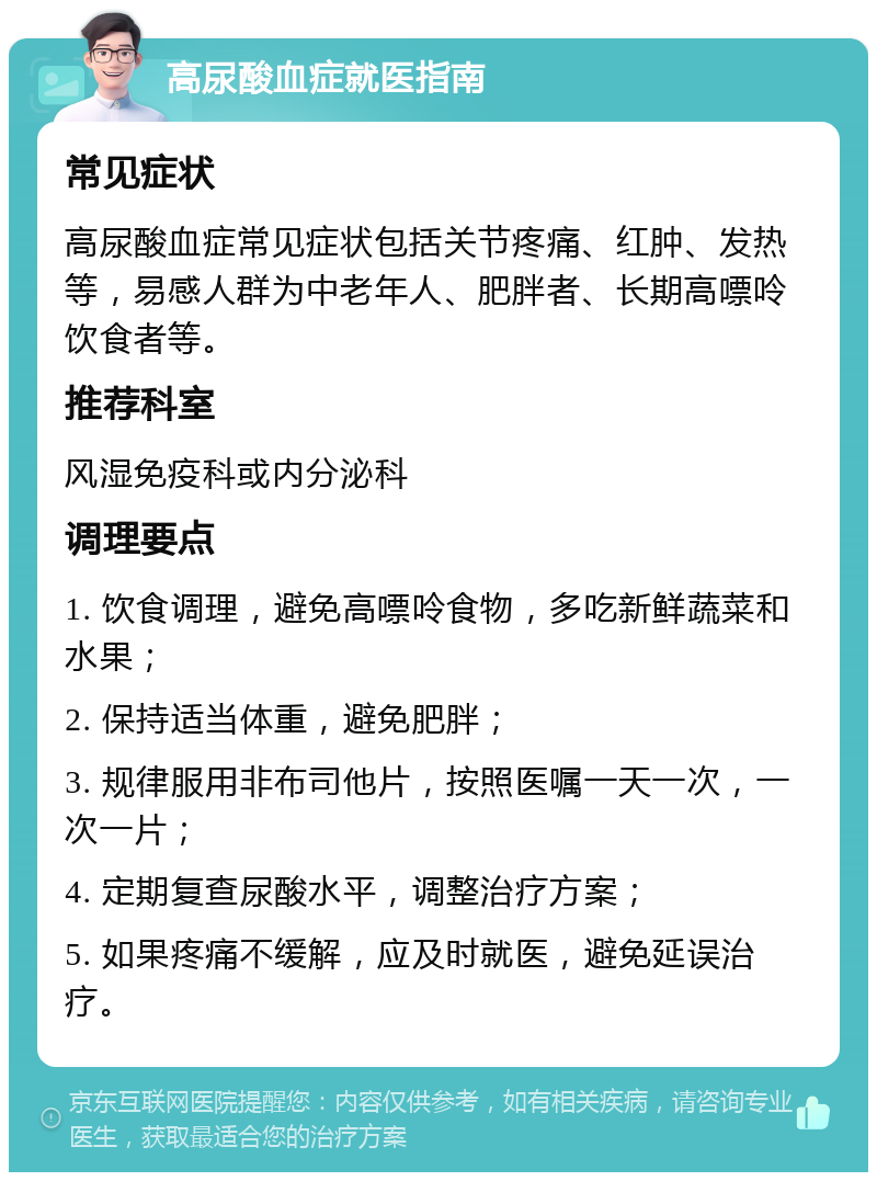 高尿酸血症就医指南 常见症状 高尿酸血症常见症状包括关节疼痛、红肿、发热等，易感人群为中老年人、肥胖者、长期高嘌呤饮食者等。 推荐科室 风湿免疫科或内分泌科 调理要点 1. 饮食调理，避免高嘌呤食物，多吃新鲜蔬菜和水果； 2. 保持适当体重，避免肥胖； 3. 规律服用非布司他片，按照医嘱一天一次，一次一片； 4. 定期复查尿酸水平，调整治疗方案； 5. 如果疼痛不缓解，应及时就医，避免延误治疗。