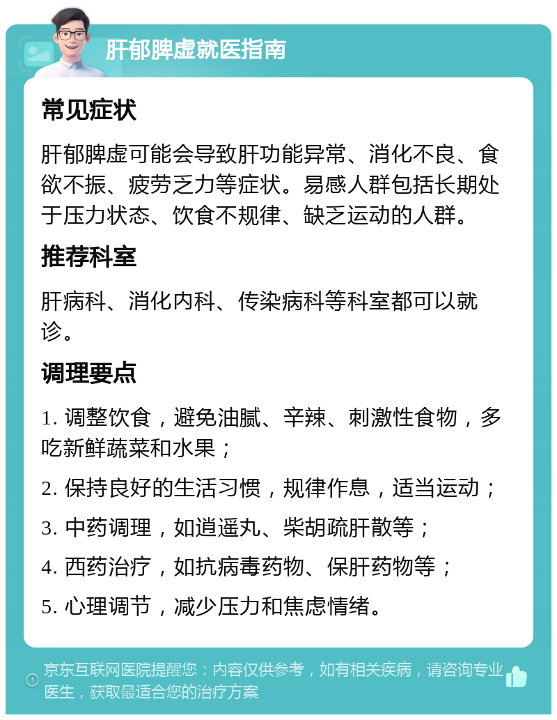 肝郁脾虚就医指南 常见症状 肝郁脾虚可能会导致肝功能异常、消化不良、食欲不振、疲劳乏力等症状。易感人群包括长期处于压力状态、饮食不规律、缺乏运动的人群。 推荐科室 肝病科、消化内科、传染病科等科室都可以就诊。 调理要点 1. 调整饮食，避免油腻、辛辣、刺激性食物，多吃新鲜蔬菜和水果； 2. 保持良好的生活习惯，规律作息，适当运动； 3. 中药调理，如逍遥丸、柴胡疏肝散等； 4. 西药治疗，如抗病毒药物、保肝药物等； 5. 心理调节，减少压力和焦虑情绪。