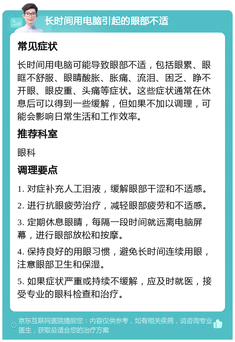 长时间用电脑引起的眼部不适 常见症状 长时间用电脑可能导致眼部不适，包括眼累、眼眶不舒服、眼睛酸胀、胀痛、流泪、困乏、睁不开眼、眼皮重、头痛等症状。这些症状通常在休息后可以得到一些缓解，但如果不加以调理，可能会影响日常生活和工作效率。 推荐科室 眼科 调理要点 1. 对症补充人工泪液，缓解眼部干涩和不适感。 2. 进行抗眼疲劳治疗，减轻眼部疲劳和不适感。 3. 定期休息眼睛，每隔一段时间就远离电脑屏幕，进行眼部放松和按摩。 4. 保持良好的用眼习惯，避免长时间连续用眼，注意眼部卫生和保湿。 5. 如果症状严重或持续不缓解，应及时就医，接受专业的眼科检查和治疗。