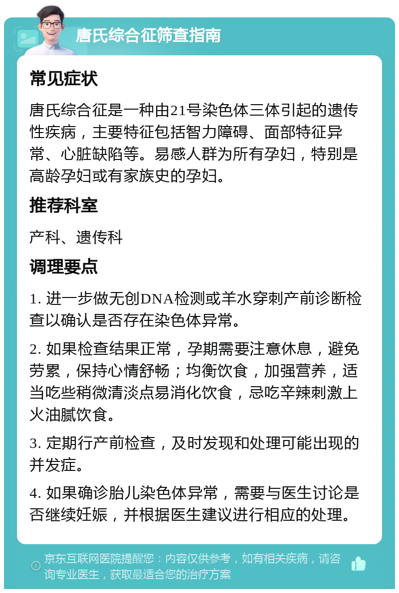 唐氏综合征筛查指南 常见症状 唐氏综合征是一种由21号染色体三体引起的遗传性疾病，主要特征包括智力障碍、面部特征异常、心脏缺陷等。易感人群为所有孕妇，特别是高龄孕妇或有家族史的孕妇。 推荐科室 产科、遗传科 调理要点 1. 进一步做无创DNA检测或羊水穿刺产前诊断检查以确认是否存在染色体异常。 2. 如果检查结果正常，孕期需要注意休息，避免劳累，保持心情舒畅；均衡饮食，加强营养，适当吃些稍微清淡点易消化饮食，忌吃辛辣刺激上火油腻饮食。 3. 定期行产前检查，及时发现和处理可能出现的并发症。 4. 如果确诊胎儿染色体异常，需要与医生讨论是否继续妊娠，并根据医生建议进行相应的处理。