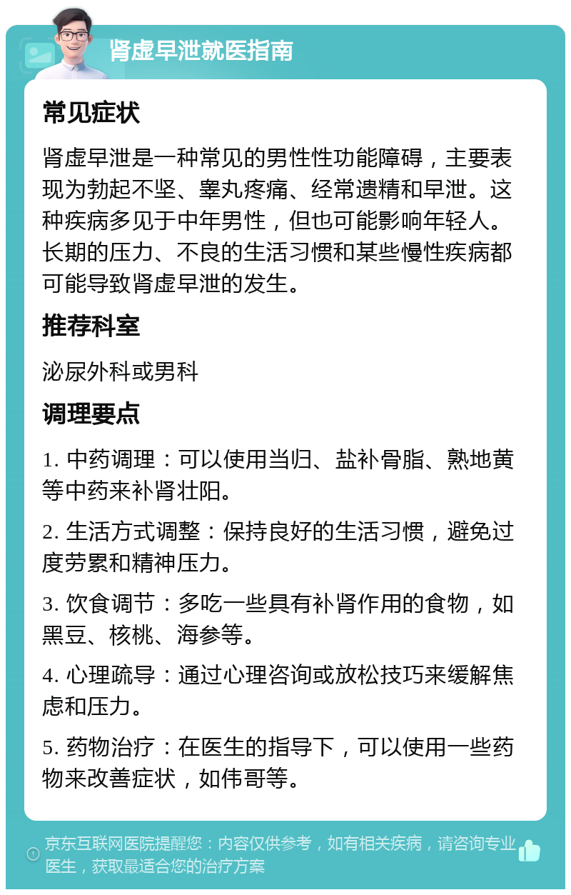 肾虚早泄就医指南 常见症状 肾虚早泄是一种常见的男性性功能障碍，主要表现为勃起不坚、睾丸疼痛、经常遗精和早泄。这种疾病多见于中年男性，但也可能影响年轻人。长期的压力、不良的生活习惯和某些慢性疾病都可能导致肾虚早泄的发生。 推荐科室 泌尿外科或男科 调理要点 1. 中药调理：可以使用当归、盐补骨脂、熟地黄等中药来补肾壮阳。 2. 生活方式调整：保持良好的生活习惯，避免过度劳累和精神压力。 3. 饮食调节：多吃一些具有补肾作用的食物，如黑豆、核桃、海参等。 4. 心理疏导：通过心理咨询或放松技巧来缓解焦虑和压力。 5. 药物治疗：在医生的指导下，可以使用一些药物来改善症状，如伟哥等。