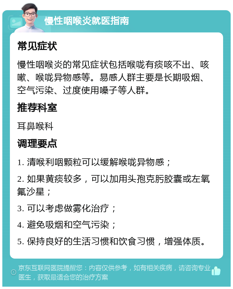 慢性咽喉炎就医指南 常见症状 慢性咽喉炎的常见症状包括喉咙有痰咳不出、咳嗽、喉咙异物感等。易感人群主要是长期吸烟、空气污染、过度使用嗓子等人群。 推荐科室 耳鼻喉科 调理要点 1. 清喉利咽颗粒可以缓解喉咙异物感； 2. 如果黄痰较多，可以加用头孢克肟胶囊或左氧氟沙星； 3. 可以考虑做雾化治疗； 4. 避免吸烟和空气污染； 5. 保持良好的生活习惯和饮食习惯，增强体质。