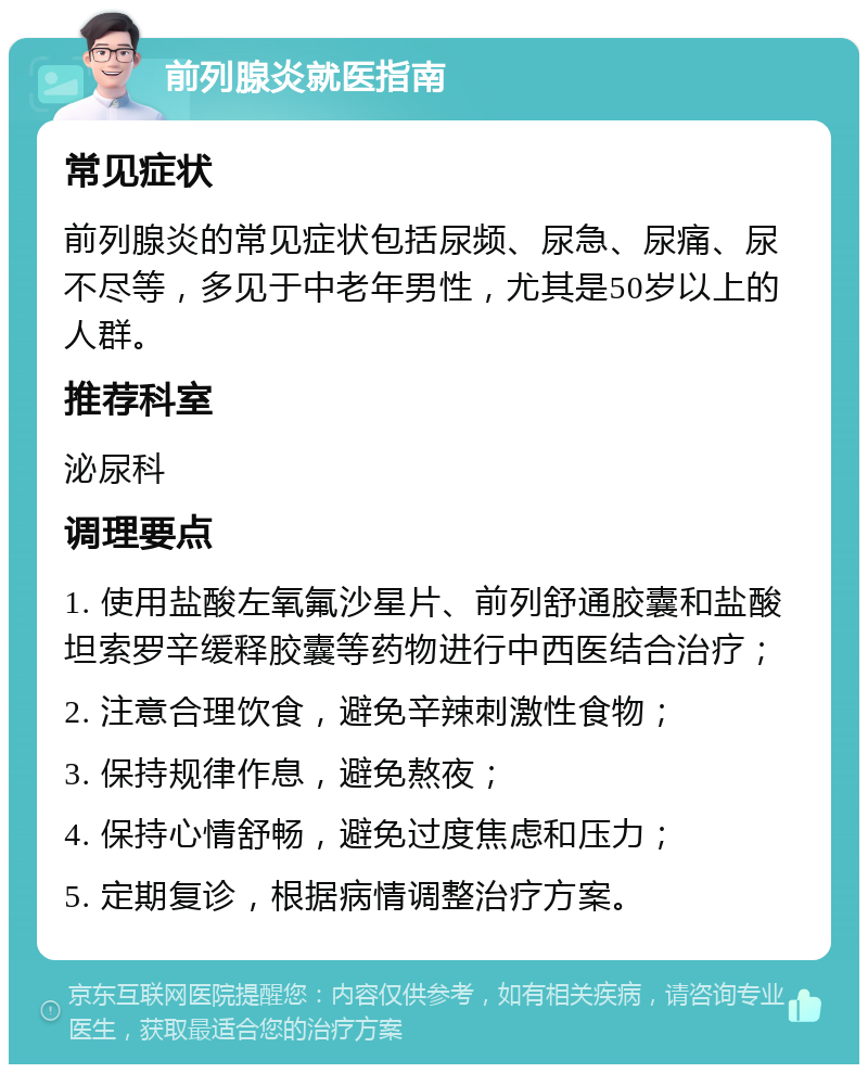 前列腺炎就医指南 常见症状 前列腺炎的常见症状包括尿频、尿急、尿痛、尿不尽等，多见于中老年男性，尤其是50岁以上的人群。 推荐科室 泌尿科 调理要点 1. 使用盐酸左氧氟沙星片、前列舒通胶囊和盐酸坦索罗辛缓释胶囊等药物进行中西医结合治疗； 2. 注意合理饮食，避免辛辣刺激性食物； 3. 保持规律作息，避免熬夜； 4. 保持心情舒畅，避免过度焦虑和压力； 5. 定期复诊，根据病情调整治疗方案。