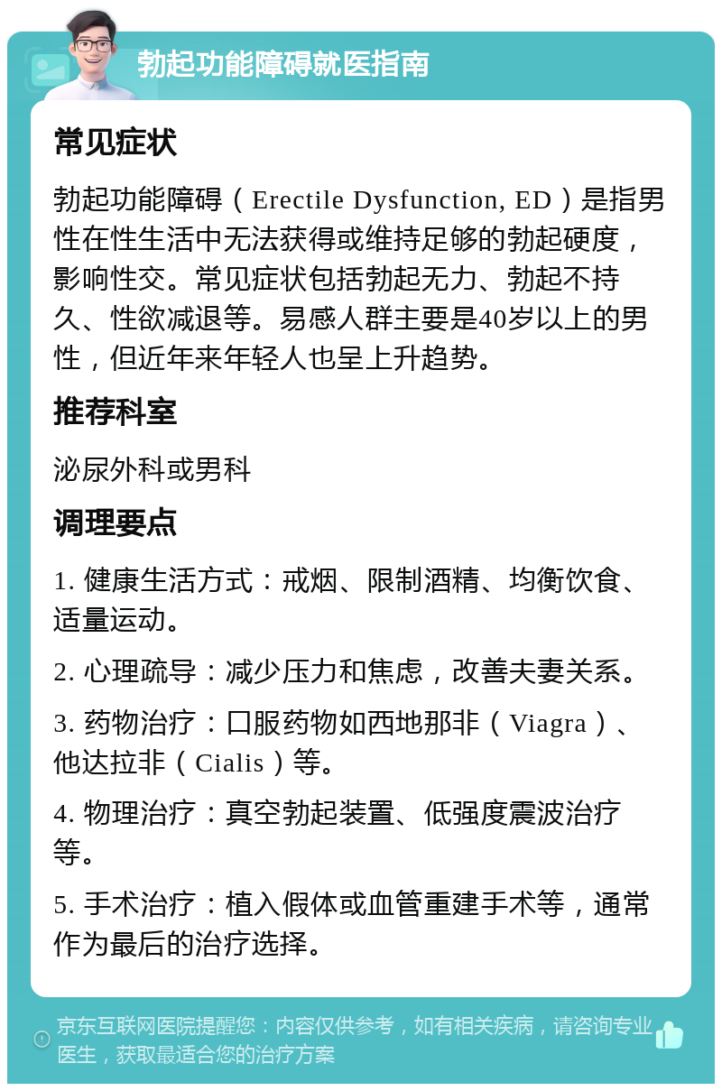 勃起功能障碍就医指南 常见症状 勃起功能障碍（Erectile Dysfunction, ED）是指男性在性生活中无法获得或维持足够的勃起硬度，影响性交。常见症状包括勃起无力、勃起不持久、性欲减退等。易感人群主要是40岁以上的男性，但近年来年轻人也呈上升趋势。 推荐科室 泌尿外科或男科 调理要点 1. 健康生活方式：戒烟、限制酒精、均衡饮食、适量运动。 2. 心理疏导：减少压力和焦虑，改善夫妻关系。 3. 药物治疗：口服药物如西地那非（Viagra）、他达拉非（Cialis）等。 4. 物理治疗：真空勃起装置、低强度震波治疗等。 5. 手术治疗：植入假体或血管重建手术等，通常作为最后的治疗选择。