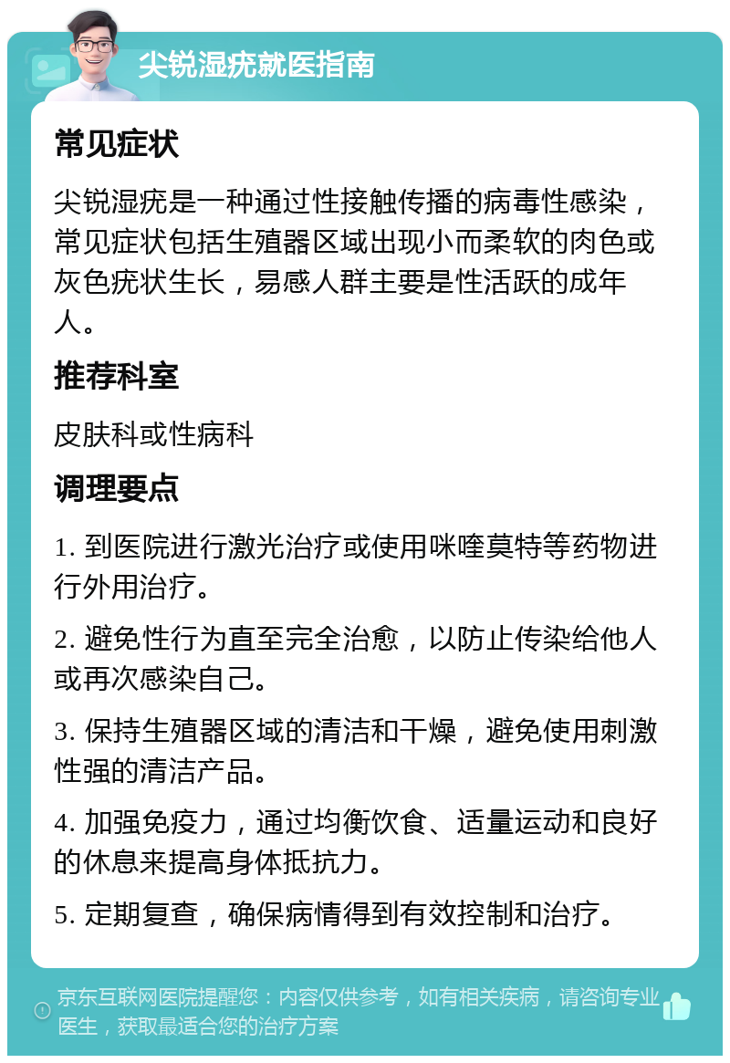 尖锐湿疣就医指南 常见症状 尖锐湿疣是一种通过性接触传播的病毒性感染，常见症状包括生殖器区域出现小而柔软的肉色或灰色疣状生长，易感人群主要是性活跃的成年人。 推荐科室 皮肤科或性病科 调理要点 1. 到医院进行激光治疗或使用咪喹莫特等药物进行外用治疗。 2. 避免性行为直至完全治愈，以防止传染给他人或再次感染自己。 3. 保持生殖器区域的清洁和干燥，避免使用刺激性强的清洁产品。 4. 加强免疫力，通过均衡饮食、适量运动和良好的休息来提高身体抵抗力。 5. 定期复查，确保病情得到有效控制和治疗。