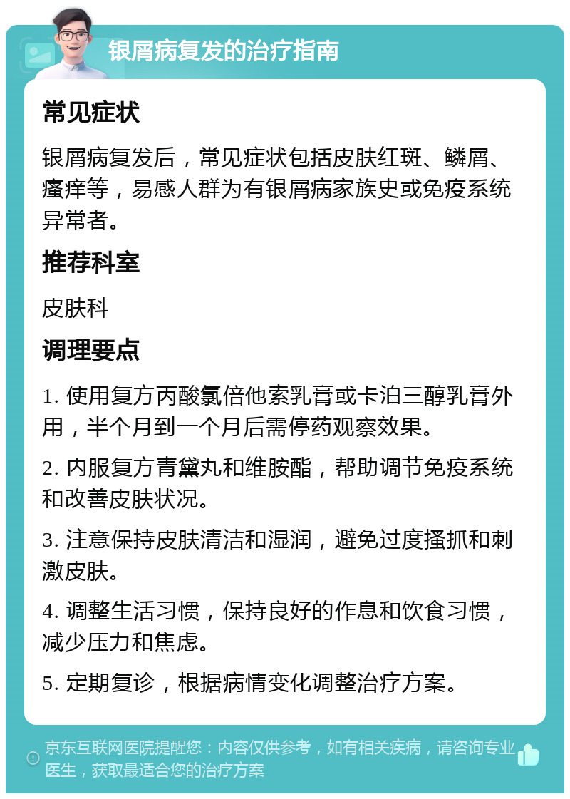 银屑病复发的治疗指南 常见症状 银屑病复发后，常见症状包括皮肤红斑、鳞屑、瘙痒等，易感人群为有银屑病家族史或免疫系统异常者。 推荐科室 皮肤科 调理要点 1. 使用复方丙酸氯倍他索乳膏或卡泊三醇乳膏外用，半个月到一个月后需停药观察效果。 2. 内服复方青黛丸和维胺酯，帮助调节免疫系统和改善皮肤状况。 3. 注意保持皮肤清洁和湿润，避免过度搔抓和刺激皮肤。 4. 调整生活习惯，保持良好的作息和饮食习惯，减少压力和焦虑。 5. 定期复诊，根据病情变化调整治疗方案。