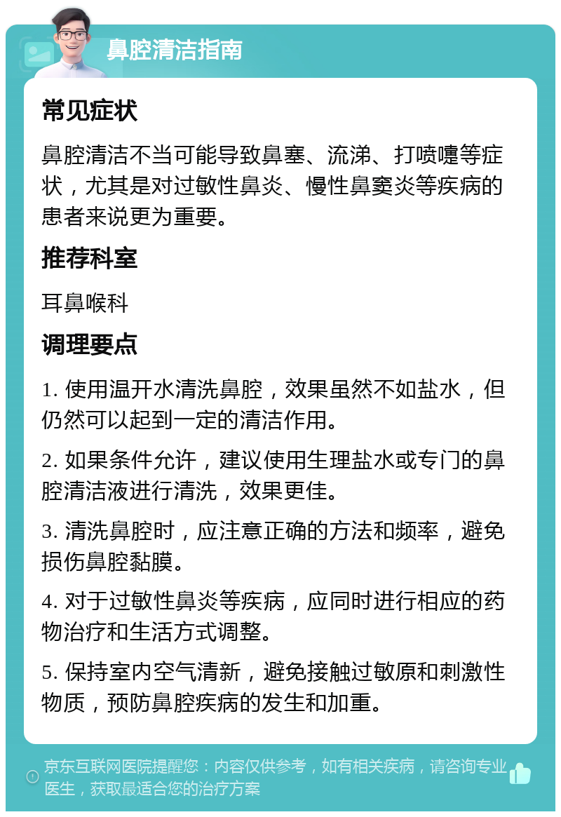 鼻腔清洁指南 常见症状 鼻腔清洁不当可能导致鼻塞、流涕、打喷嚏等症状，尤其是对过敏性鼻炎、慢性鼻窦炎等疾病的患者来说更为重要。 推荐科室 耳鼻喉科 调理要点 1. 使用温开水清洗鼻腔，效果虽然不如盐水，但仍然可以起到一定的清洁作用。 2. 如果条件允许，建议使用生理盐水或专门的鼻腔清洁液进行清洗，效果更佳。 3. 清洗鼻腔时，应注意正确的方法和频率，避免损伤鼻腔黏膜。 4. 对于过敏性鼻炎等疾病，应同时进行相应的药物治疗和生活方式调整。 5. 保持室内空气清新，避免接触过敏原和刺激性物质，预防鼻腔疾病的发生和加重。