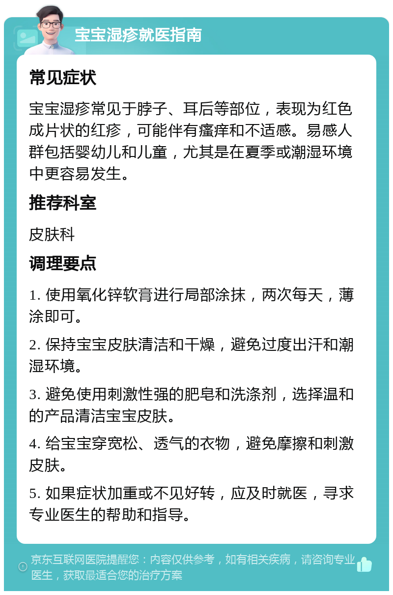 宝宝湿疹就医指南 常见症状 宝宝湿疹常见于脖子、耳后等部位，表现为红色成片状的红疹，可能伴有瘙痒和不适感。易感人群包括婴幼儿和儿童，尤其是在夏季或潮湿环境中更容易发生。 推荐科室 皮肤科 调理要点 1. 使用氧化锌软膏进行局部涂抹，两次每天，薄涂即可。 2. 保持宝宝皮肤清洁和干燥，避免过度出汗和潮湿环境。 3. 避免使用刺激性强的肥皂和洗涤剂，选择温和的产品清洁宝宝皮肤。 4. 给宝宝穿宽松、透气的衣物，避免摩擦和刺激皮肤。 5. 如果症状加重或不见好转，应及时就医，寻求专业医生的帮助和指导。