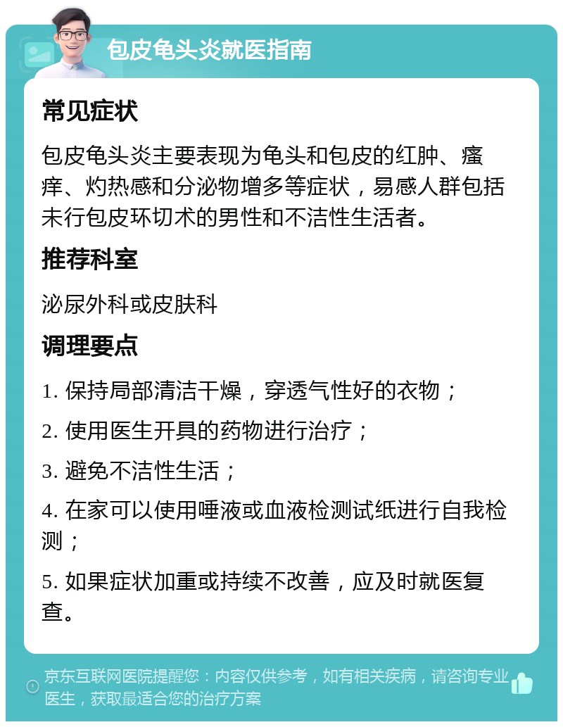 包皮龟头炎就医指南 常见症状 包皮龟头炎主要表现为龟头和包皮的红肿、瘙痒、灼热感和分泌物增多等症状，易感人群包括未行包皮环切术的男性和不洁性生活者。 推荐科室 泌尿外科或皮肤科 调理要点 1. 保持局部清洁干燥，穿透气性好的衣物； 2. 使用医生开具的药物进行治疗； 3. 避免不洁性生活； 4. 在家可以使用唾液或血液检测试纸进行自我检测； 5. 如果症状加重或持续不改善，应及时就医复查。