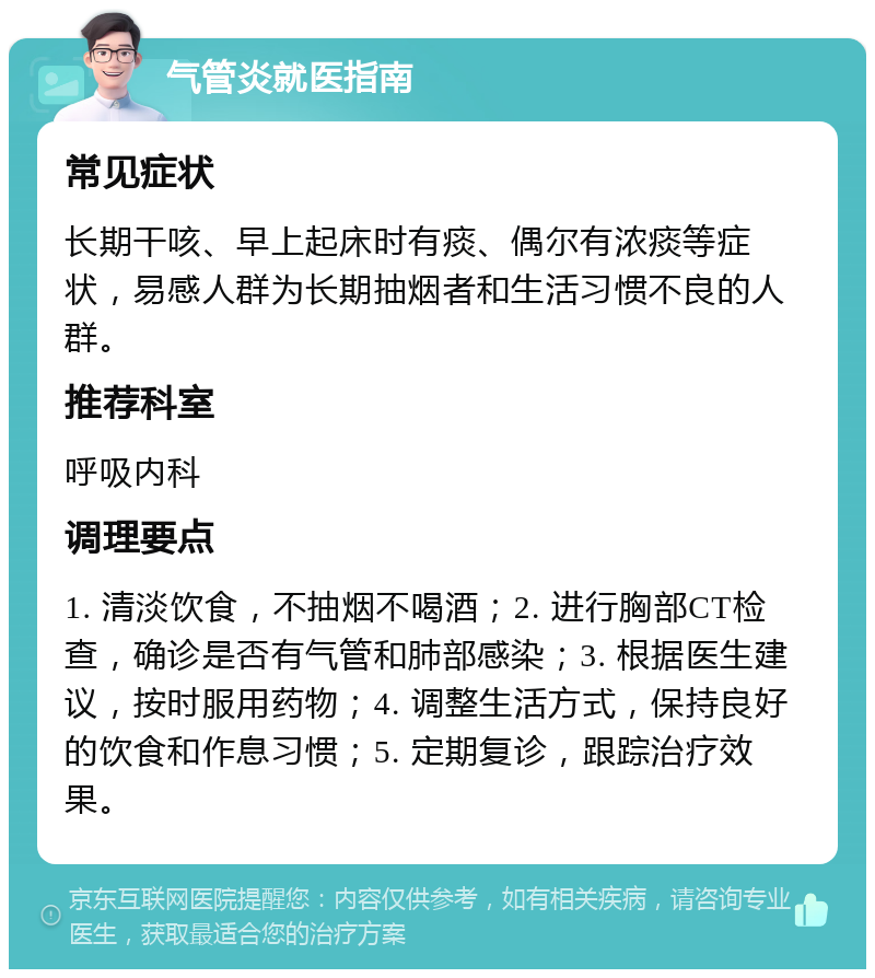 气管炎就医指南 常见症状 长期干咳、早上起床时有痰、偶尔有浓痰等症状，易感人群为长期抽烟者和生活习惯不良的人群。 推荐科室 呼吸内科 调理要点 1. 清淡饮食，不抽烟不喝酒；2. 进行胸部CT检查，确诊是否有气管和肺部感染；3. 根据医生建议，按时服用药物；4. 调整生活方式，保持良好的饮食和作息习惯；5. 定期复诊，跟踪治疗效果。