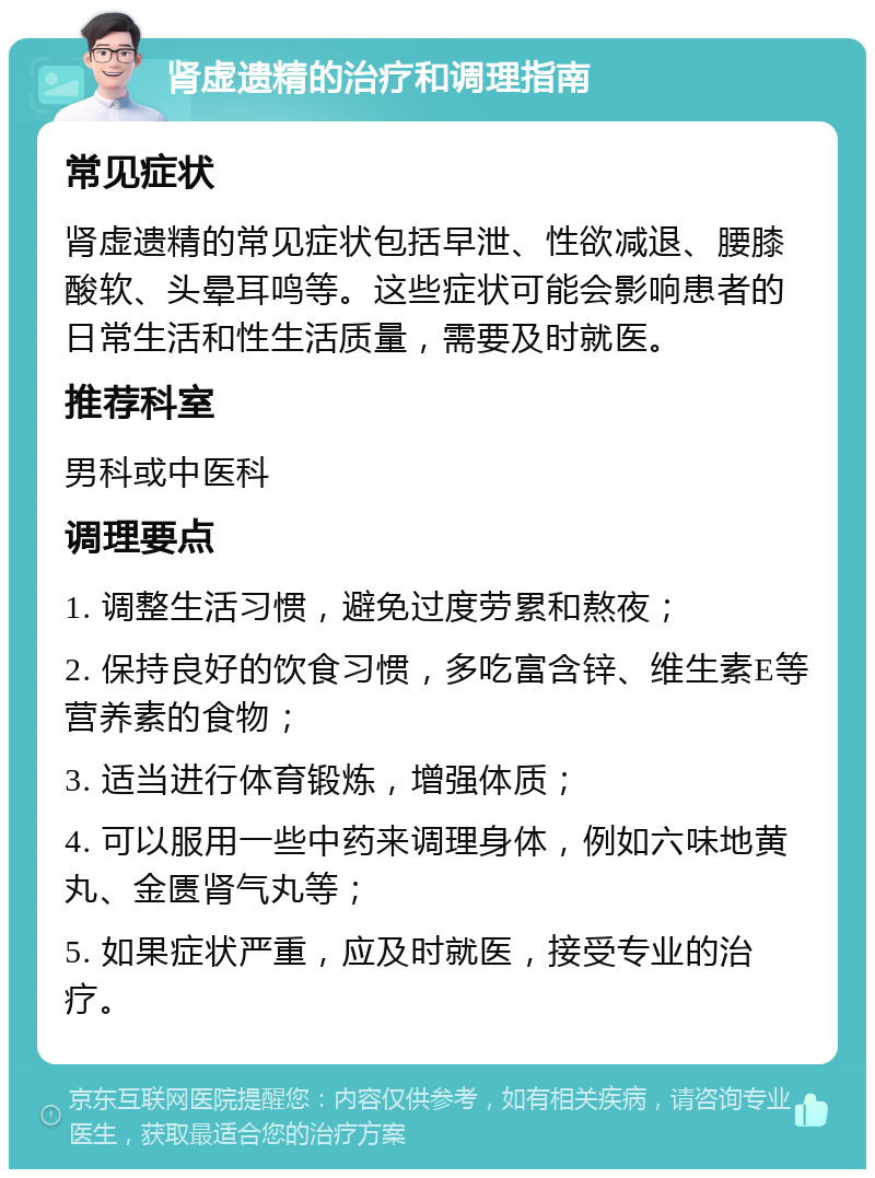 肾虚遗精的治疗和调理指南 常见症状 肾虚遗精的常见症状包括早泄、性欲减退、腰膝酸软、头晕耳鸣等。这些症状可能会影响患者的日常生活和性生活质量，需要及时就医。 推荐科室 男科或中医科 调理要点 1. 调整生活习惯，避免过度劳累和熬夜； 2. 保持良好的饮食习惯，多吃富含锌、维生素E等营养素的食物； 3. 适当进行体育锻炼，增强体质； 4. 可以服用一些中药来调理身体，例如六味地黄丸、金匮肾气丸等； 5. 如果症状严重，应及时就医，接受专业的治疗。