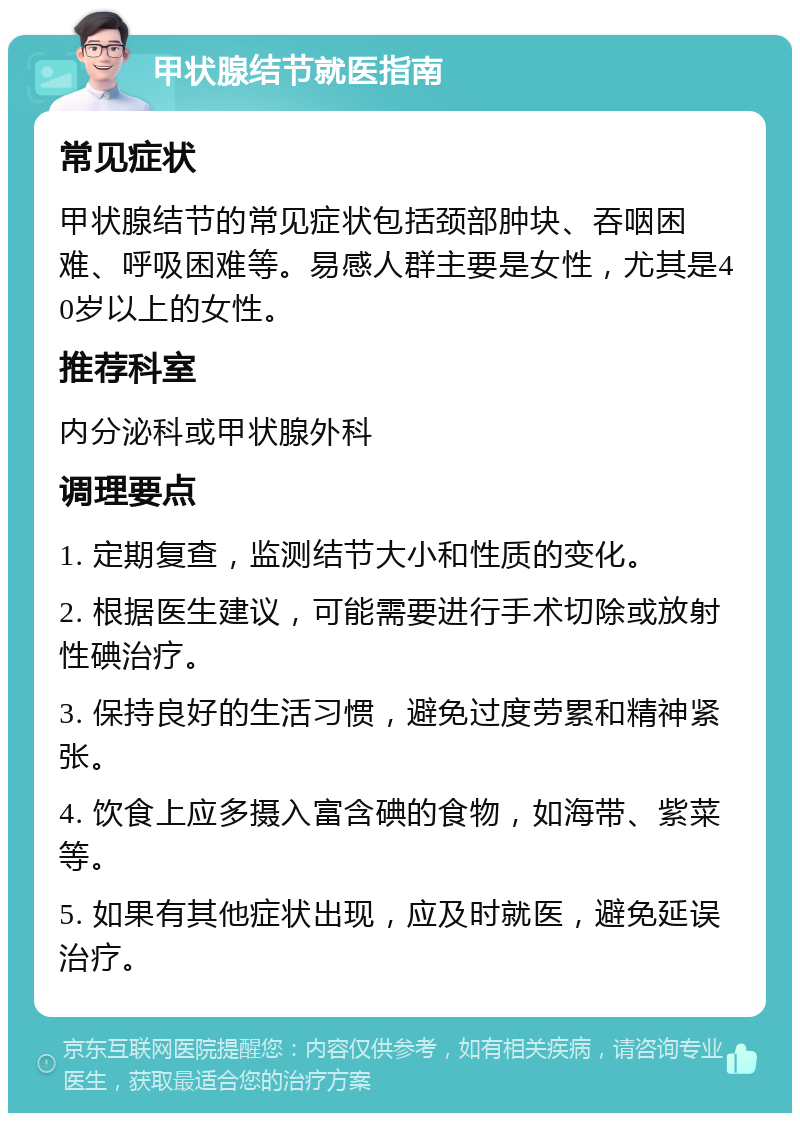 甲状腺结节就医指南 常见症状 甲状腺结节的常见症状包括颈部肿块、吞咽困难、呼吸困难等。易感人群主要是女性，尤其是40岁以上的女性。 推荐科室 内分泌科或甲状腺外科 调理要点 1. 定期复查，监测结节大小和性质的变化。 2. 根据医生建议，可能需要进行手术切除或放射性碘治疗。 3. 保持良好的生活习惯，避免过度劳累和精神紧张。 4. 饮食上应多摄入富含碘的食物，如海带、紫菜等。 5. 如果有其他症状出现，应及时就医，避免延误治疗。