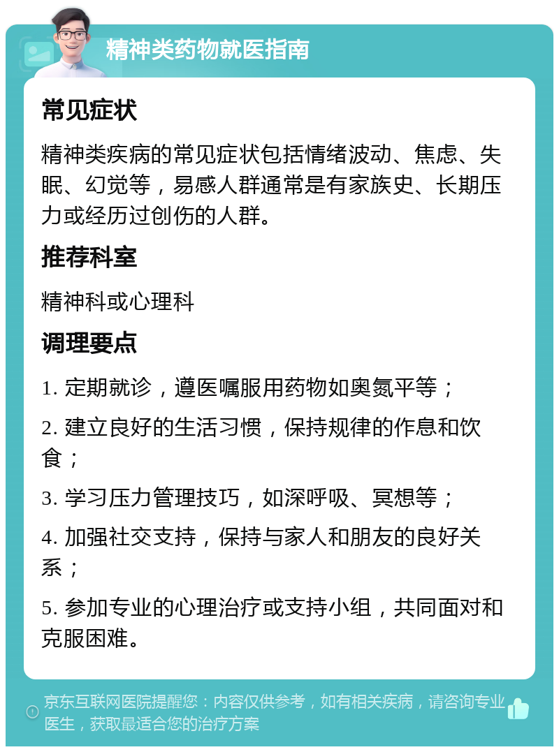 精神类药物就医指南 常见症状 精神类疾病的常见症状包括情绪波动、焦虑、失眠、幻觉等，易感人群通常是有家族史、长期压力或经历过创伤的人群。 推荐科室 精神科或心理科 调理要点 1. 定期就诊，遵医嘱服用药物如奥氮平等； 2. 建立良好的生活习惯，保持规律的作息和饮食； 3. 学习压力管理技巧，如深呼吸、冥想等； 4. 加强社交支持，保持与家人和朋友的良好关系； 5. 参加专业的心理治疗或支持小组，共同面对和克服困难。