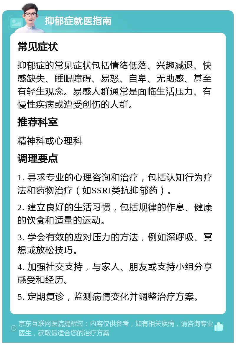 抑郁症就医指南 常见症状 抑郁症的常见症状包括情绪低落、兴趣减退、快感缺失、睡眠障碍、易怒、自卑、无助感、甚至有轻生观念。易感人群通常是面临生活压力、有慢性疾病或遭受创伤的人群。 推荐科室 精神科或心理科 调理要点 1. 寻求专业的心理咨询和治疗，包括认知行为疗法和药物治疗（如SSRI类抗抑郁药）。 2. 建立良好的生活习惯，包括规律的作息、健康的饮食和适量的运动。 3. 学会有效的应对压力的方法，例如深呼吸、冥想或放松技巧。 4. 加强社交支持，与家人、朋友或支持小组分享感受和经历。 5. 定期复诊，监测病情变化并调整治疗方案。