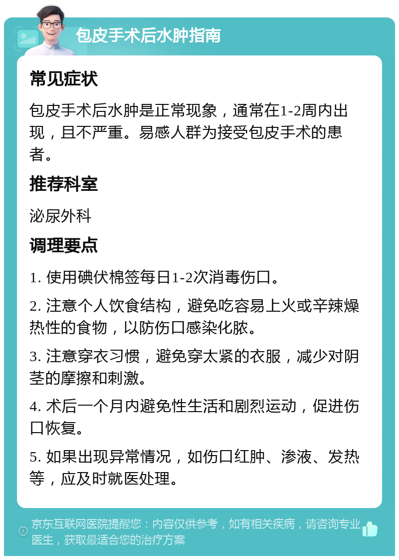 包皮手术后水肿指南 常见症状 包皮手术后水肿是正常现象，通常在1-2周内出现，且不严重。易感人群为接受包皮手术的患者。 推荐科室 泌尿外科 调理要点 1. 使用碘伏棉签每日1-2次消毒伤口。 2. 注意个人饮食结构，避免吃容易上火或辛辣燥热性的食物，以防伤口感染化脓。 3. 注意穿衣习惯，避免穿太紧的衣服，减少对阴茎的摩擦和刺激。 4. 术后一个月内避免性生活和剧烈运动，促进伤口恢复。 5. 如果出现异常情况，如伤口红肿、渗液、发热等，应及时就医处理。