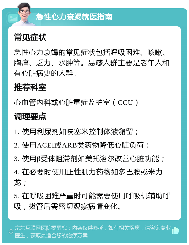 急性心力衰竭就医指南 常见症状 急性心力衰竭的常见症状包括呼吸困难、咳嗽、胸痛、乏力、水肿等。易感人群主要是老年人和有心脏病史的人群。 推荐科室 心血管内科或心脏重症监护室（CCU） 调理要点 1. 使用利尿剂如呋塞米控制体液潴留； 2. 使用ACEI或ARB类药物降低心脏负荷； 3. 使用β受体阻滞剂如美托洛尔改善心脏功能； 4. 在必要时使用正性肌力药物如多巴胺或米力龙； 5. 在呼吸困难严重时可能需要使用呼吸机辅助呼吸，拔管后需密切观察病情变化。