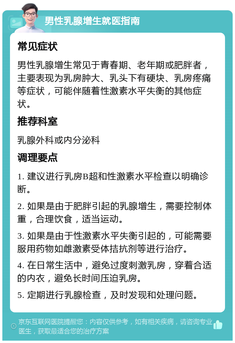 男性乳腺增生就医指南 常见症状 男性乳腺增生常见于青春期、老年期或肥胖者，主要表现为乳房肿大、乳头下有硬块、乳房疼痛等症状，可能伴随着性激素水平失衡的其他症状。 推荐科室 乳腺外科或内分泌科 调理要点 1. 建议进行乳房B超和性激素水平检查以明确诊断。 2. 如果是由于肥胖引起的乳腺增生，需要控制体重，合理饮食，适当运动。 3. 如果是由于性激素水平失衡引起的，可能需要服用药物如雌激素受体拮抗剂等进行治疗。 4. 在日常生活中，避免过度刺激乳房，穿着合适的内衣，避免长时间压迫乳房。 5. 定期进行乳腺检查，及时发现和处理问题。