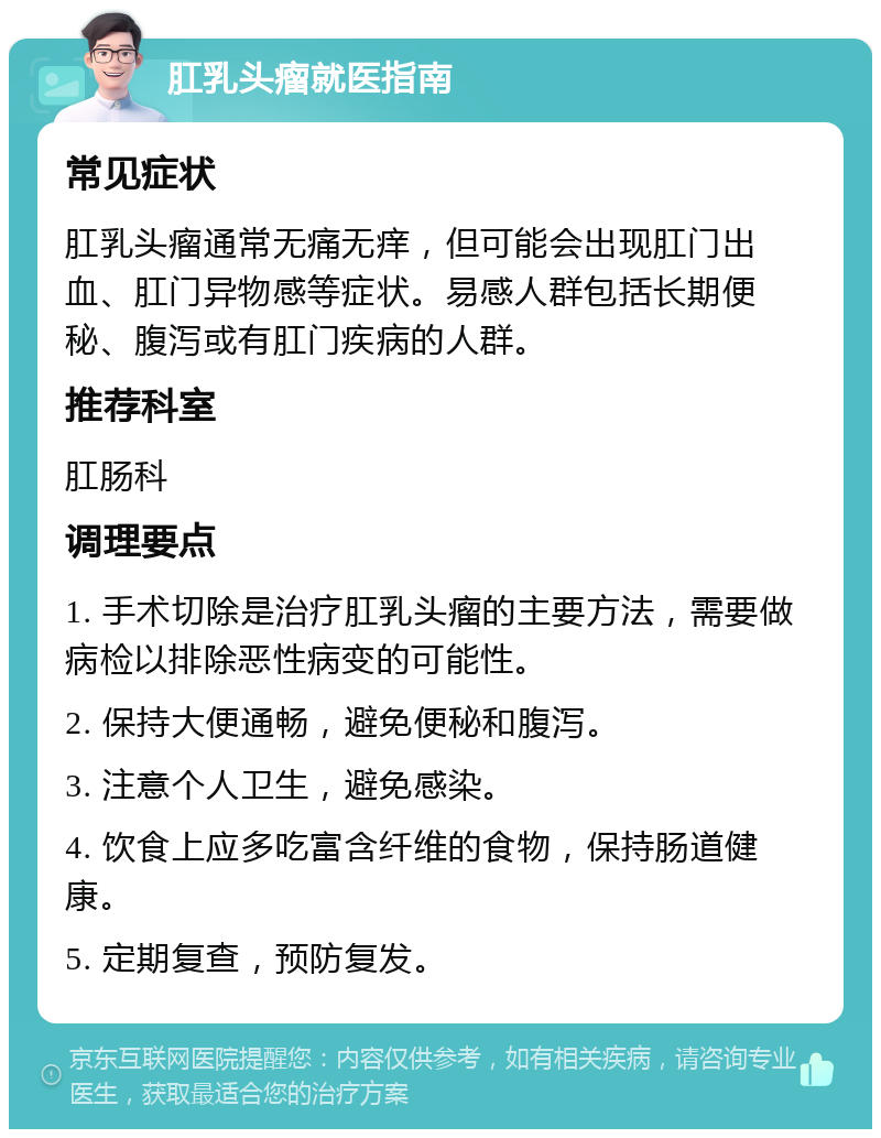 肛乳头瘤就医指南 常见症状 肛乳头瘤通常无痛无痒，但可能会出现肛门出血、肛门异物感等症状。易感人群包括长期便秘、腹泻或有肛门疾病的人群。 推荐科室 肛肠科 调理要点 1. 手术切除是治疗肛乳头瘤的主要方法，需要做病检以排除恶性病变的可能性。 2. 保持大便通畅，避免便秘和腹泻。 3. 注意个人卫生，避免感染。 4. 饮食上应多吃富含纤维的食物，保持肠道健康。 5. 定期复查，预防复发。