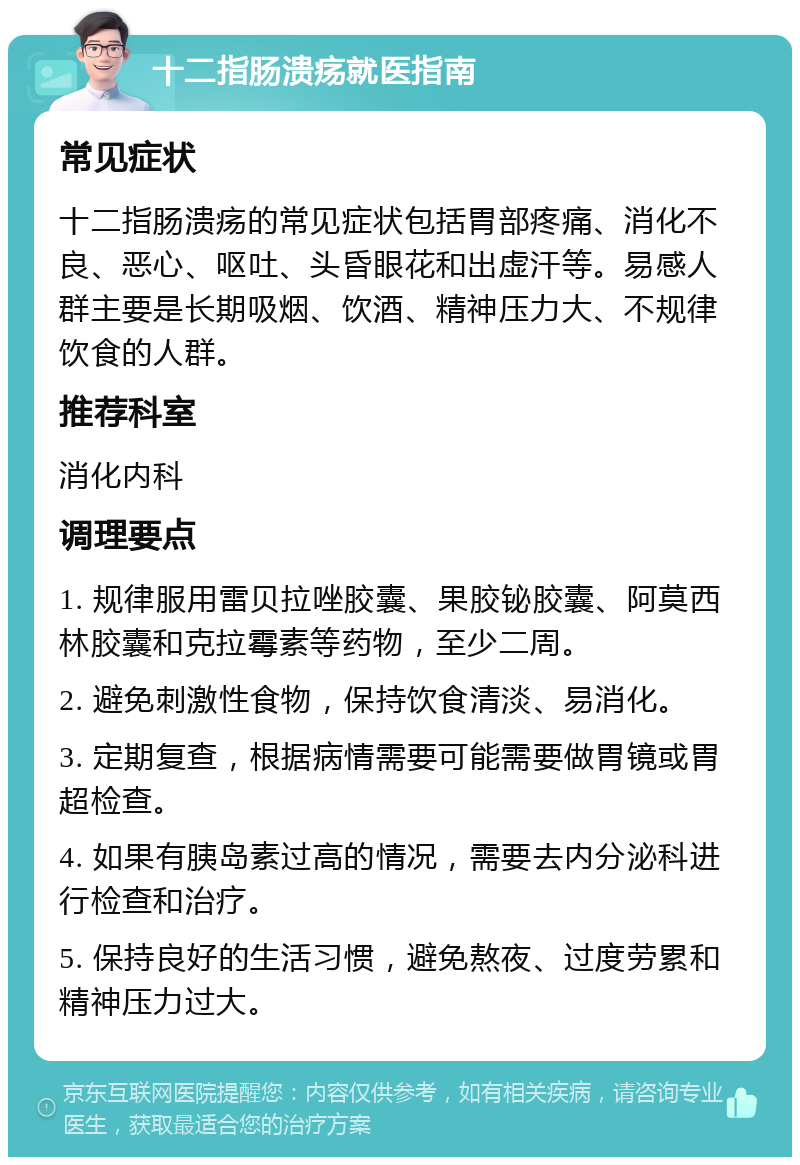 十二指肠溃疡就医指南 常见症状 十二指肠溃疡的常见症状包括胃部疼痛、消化不良、恶心、呕吐、头昏眼花和出虚汗等。易感人群主要是长期吸烟、饮酒、精神压力大、不规律饮食的人群。 推荐科室 消化内科 调理要点 1. 规律服用雷贝拉唑胶囊、果胶铋胶囊、阿莫西林胶囊和克拉霉素等药物，至少二周。 2. 避免刺激性食物，保持饮食清淡、易消化。 3. 定期复查，根据病情需要可能需要做胃镜或胃超检查。 4. 如果有胰岛素过高的情况，需要去内分泌科进行检查和治疗。 5. 保持良好的生活习惯，避免熬夜、过度劳累和精神压力过大。