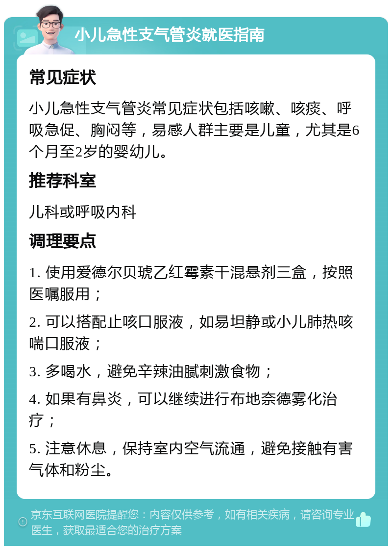 小儿急性支气管炎就医指南 常见症状 小儿急性支气管炎常见症状包括咳嗽、咳痰、呼吸急促、胸闷等，易感人群主要是儿童，尤其是6个月至2岁的婴幼儿。 推荐科室 儿科或呼吸内科 调理要点 1. 使用爱德尔贝琥乙红霉素干混悬剂三盒，按照医嘱服用； 2. 可以搭配止咳口服液，如易坦静或小儿肺热咳喘口服液； 3. 多喝水，避免辛辣油腻刺激食物； 4. 如果有鼻炎，可以继续进行布地奈德雾化治疗； 5. 注意休息，保持室内空气流通，避免接触有害气体和粉尘。