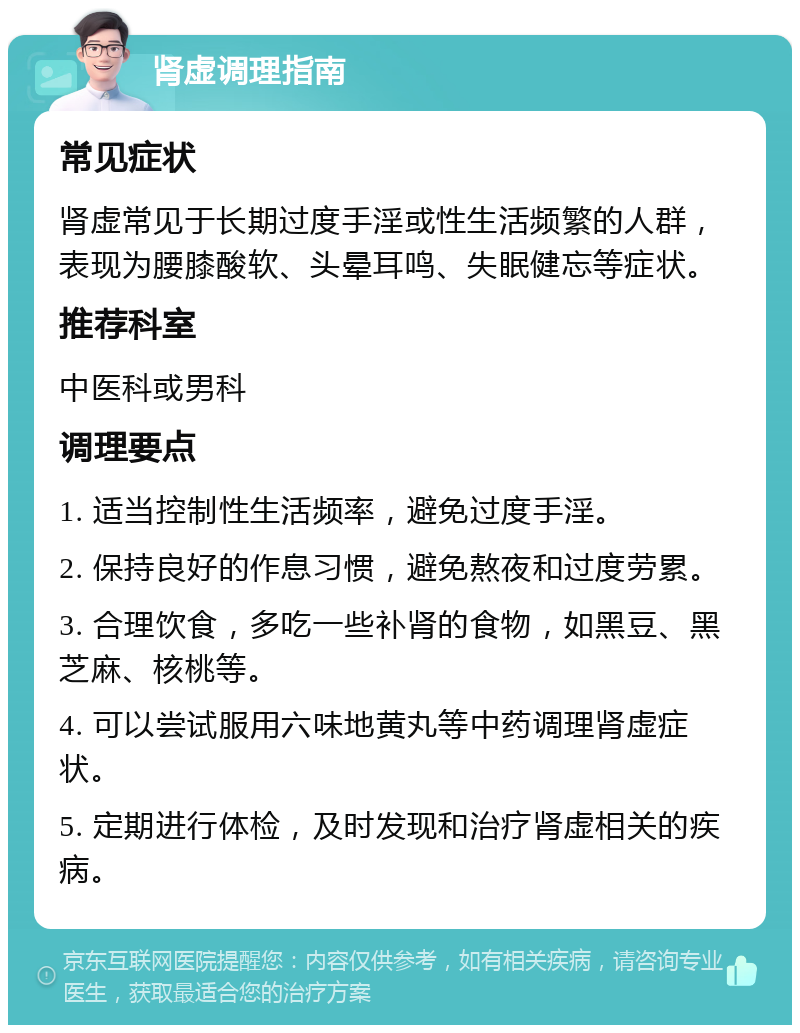 肾虚调理指南 常见症状 肾虚常见于长期过度手淫或性生活频繁的人群，表现为腰膝酸软、头晕耳鸣、失眠健忘等症状。 推荐科室 中医科或男科 调理要点 1. 适当控制性生活频率，避免过度手淫。 2. 保持良好的作息习惯，避免熬夜和过度劳累。 3. 合理饮食，多吃一些补肾的食物，如黑豆、黑芝麻、核桃等。 4. 可以尝试服用六味地黄丸等中药调理肾虚症状。 5. 定期进行体检，及时发现和治疗肾虚相关的疾病。