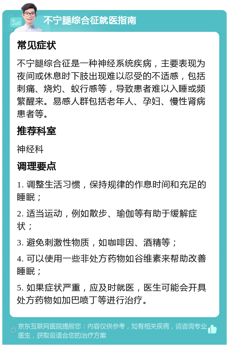 不宁腿综合征就医指南 常见症状 不宁腿综合征是一种神经系统疾病，主要表现为夜间或休息时下肢出现难以忍受的不适感，包括刺痛、烧灼、蚁行感等，导致患者难以入睡或频繁醒来。易感人群包括老年人、孕妇、慢性肾病患者等。 推荐科室 神经科 调理要点 1. 调整生活习惯，保持规律的作息时间和充足的睡眠； 2. 适当运动，例如散步、瑜伽等有助于缓解症状； 3. 避免刺激性物质，如咖啡因、酒精等； 4. 可以使用一些非处方药物如谷维素来帮助改善睡眠； 5. 如果症状严重，应及时就医，医生可能会开具处方药物如加巴喷丁等进行治疗。