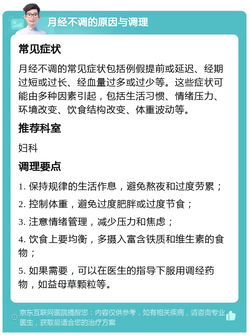 月经不调的原因与调理 常见症状 月经不调的常见症状包括例假提前或延迟、经期过短或过长、经血量过多或过少等。这些症状可能由多种因素引起，包括生活习惯、情绪压力、环境改变、饮食结构改变、体重波动等。 推荐科室 妇科 调理要点 1. 保持规律的生活作息，避免熬夜和过度劳累； 2. 控制体重，避免过度肥胖或过度节食； 3. 注意情绪管理，减少压力和焦虑； 4. 饮食上要均衡，多摄入富含铁质和维生素的食物； 5. 如果需要，可以在医生的指导下服用调经药物，如益母草颗粒等。