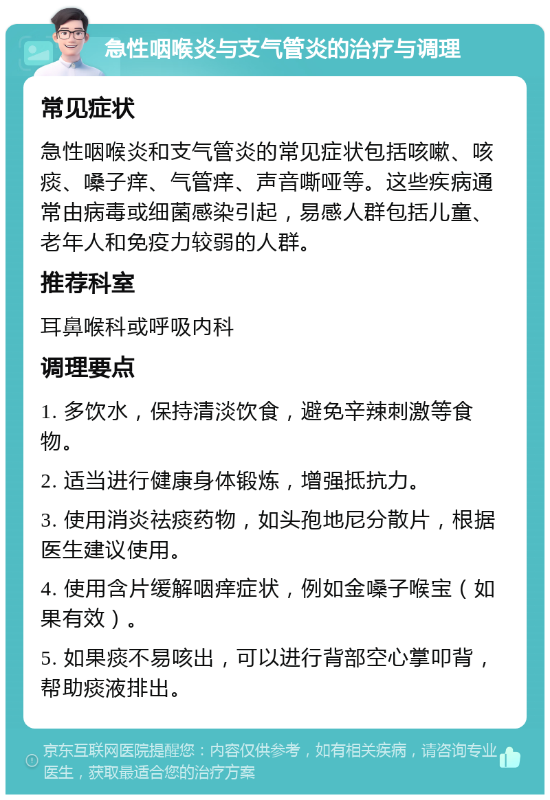 急性咽喉炎与支气管炎的治疗与调理 常见症状 急性咽喉炎和支气管炎的常见症状包括咳嗽、咳痰、嗓子痒、气管痒、声音嘶哑等。这些疾病通常由病毒或细菌感染引起，易感人群包括儿童、老年人和免疫力较弱的人群。 推荐科室 耳鼻喉科或呼吸内科 调理要点 1. 多饮水，保持清淡饮食，避免辛辣刺激等食物。 2. 适当进行健康身体锻炼，增强抵抗力。 3. 使用消炎祛痰药物，如头孢地尼分散片，根据医生建议使用。 4. 使用含片缓解咽痒症状，例如金嗓子喉宝（如果有效）。 5. 如果痰不易咳出，可以进行背部空心掌叩背，帮助痰液排出。