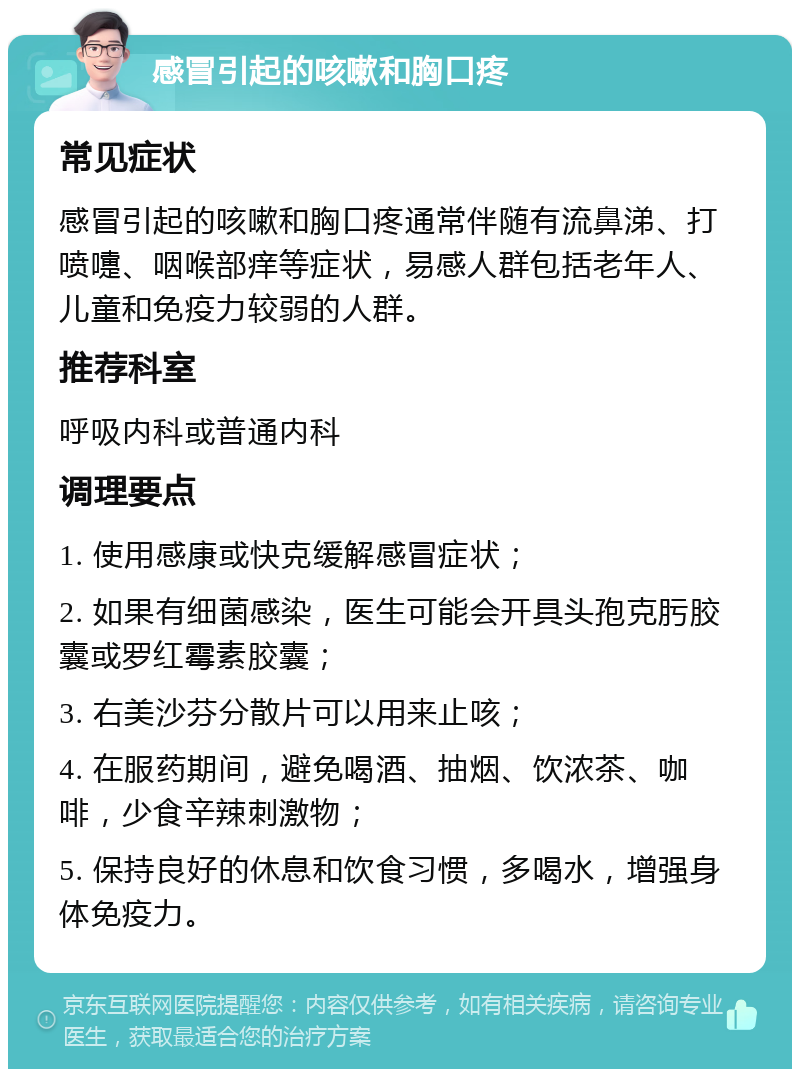 感冒引起的咳嗽和胸口疼 常见症状 感冒引起的咳嗽和胸口疼通常伴随有流鼻涕、打喷嚏、咽喉部痒等症状，易感人群包括老年人、儿童和免疫力较弱的人群。 推荐科室 呼吸内科或普通内科 调理要点 1. 使用感康或快克缓解感冒症状； 2. 如果有细菌感染，医生可能会开具头孢克肟胶囊或罗红霉素胶囊； 3. 右美沙芬分散片可以用来止咳； 4. 在服药期间，避免喝酒、抽烟、饮浓茶、咖啡，少食辛辣刺激物； 5. 保持良好的休息和饮食习惯，多喝水，增强身体免疫力。