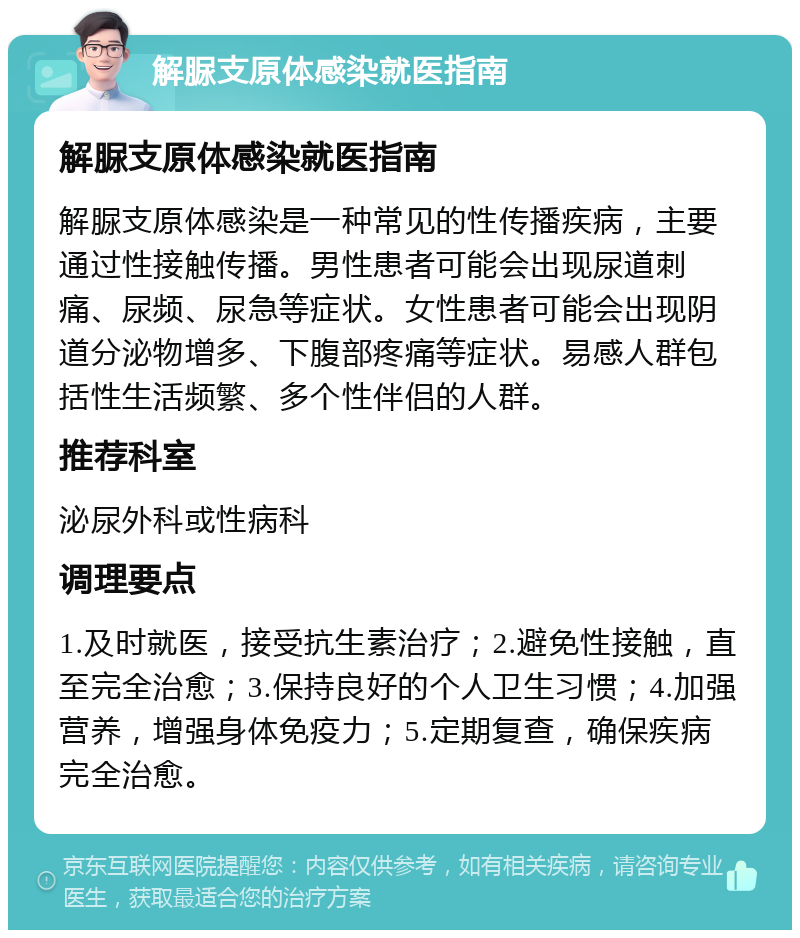 解脲支原体感染就医指南 解脲支原体感染就医指南 解脲支原体感染是一种常见的性传播疾病，主要通过性接触传播。男性患者可能会出现尿道刺痛、尿频、尿急等症状。女性患者可能会出现阴道分泌物增多、下腹部疼痛等症状。易感人群包括性生活频繁、多个性伴侣的人群。 推荐科室 泌尿外科或性病科 调理要点 1.及时就医，接受抗生素治疗；2.避免性接触，直至完全治愈；3.保持良好的个人卫生习惯；4.加强营养，增强身体免疫力；5.定期复查，确保疾病完全治愈。