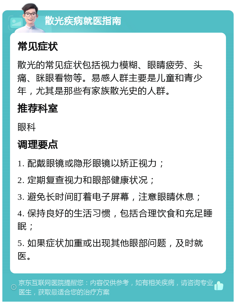 散光疾病就医指南 常见症状 散光的常见症状包括视力模糊、眼睛疲劳、头痛、眯眼看物等。易感人群主要是儿童和青少年，尤其是那些有家族散光史的人群。 推荐科室 眼科 调理要点 1. 配戴眼镜或隐形眼镜以矫正视力； 2. 定期复查视力和眼部健康状况； 3. 避免长时间盯着电子屏幕，注意眼睛休息； 4. 保持良好的生活习惯，包括合理饮食和充足睡眠； 5. 如果症状加重或出现其他眼部问题，及时就医。