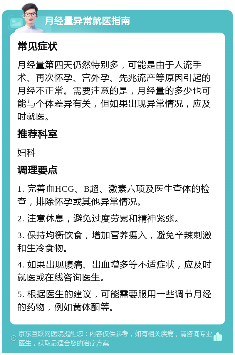 月经量异常就医指南 常见症状 月经量第四天仍然特别多，可能是由于人流手术、再次怀孕、宫外孕、先兆流产等原因引起的月经不正常。需要注意的是，月经量的多少也可能与个体差异有关，但如果出现异常情况，应及时就医。 推荐科室 妇科 调理要点 1. 完善血HCG、B超、激素六项及医生查体的检查，排除怀孕或其他异常情况。 2. 注意休息，避免过度劳累和精神紧张。 3. 保持均衡饮食，增加营养摄入，避免辛辣刺激和生冷食物。 4. 如果出现腹痛、出血增多等不适症状，应及时就医或在线咨询医生。 5. 根据医生的建议，可能需要服用一些调节月经的药物，例如黄体酮等。