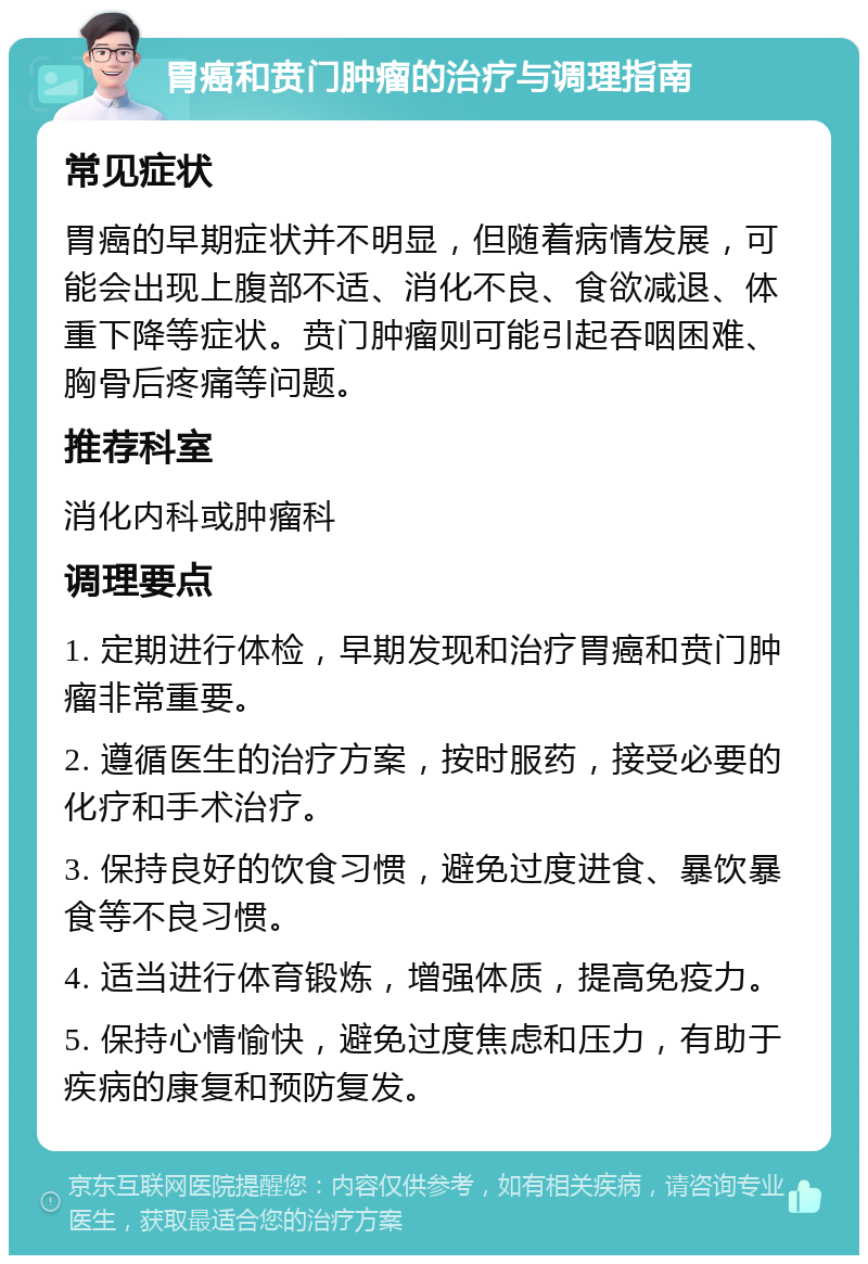 胃癌和贲门肿瘤的治疗与调理指南 常见症状 胃癌的早期症状并不明显，但随着病情发展，可能会出现上腹部不适、消化不良、食欲减退、体重下降等症状。贲门肿瘤则可能引起吞咽困难、胸骨后疼痛等问题。 推荐科室 消化内科或肿瘤科 调理要点 1. 定期进行体检，早期发现和治疗胃癌和贲门肿瘤非常重要。 2. 遵循医生的治疗方案，按时服药，接受必要的化疗和手术治疗。 3. 保持良好的饮食习惯，避免过度进食、暴饮暴食等不良习惯。 4. 适当进行体育锻炼，增强体质，提高免疫力。 5. 保持心情愉快，避免过度焦虑和压力，有助于疾病的康复和预防复发。