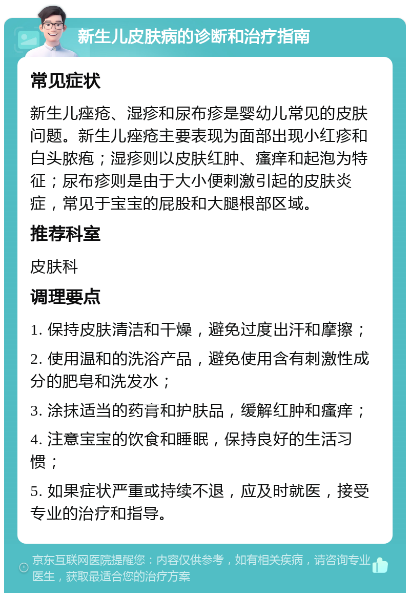 新生儿皮肤病的诊断和治疗指南 常见症状 新生儿痤疮、湿疹和尿布疹是婴幼儿常见的皮肤问题。新生儿痤疮主要表现为面部出现小红疹和白头脓疱；湿疹则以皮肤红肿、瘙痒和起泡为特征；尿布疹则是由于大小便刺激引起的皮肤炎症，常见于宝宝的屁股和大腿根部区域。 推荐科室 皮肤科 调理要点 1. 保持皮肤清洁和干燥，避免过度出汗和摩擦； 2. 使用温和的洗浴产品，避免使用含有刺激性成分的肥皂和洗发水； 3. 涂抹适当的药膏和护肤品，缓解红肿和瘙痒； 4. 注意宝宝的饮食和睡眠，保持良好的生活习惯； 5. 如果症状严重或持续不退，应及时就医，接受专业的治疗和指导。