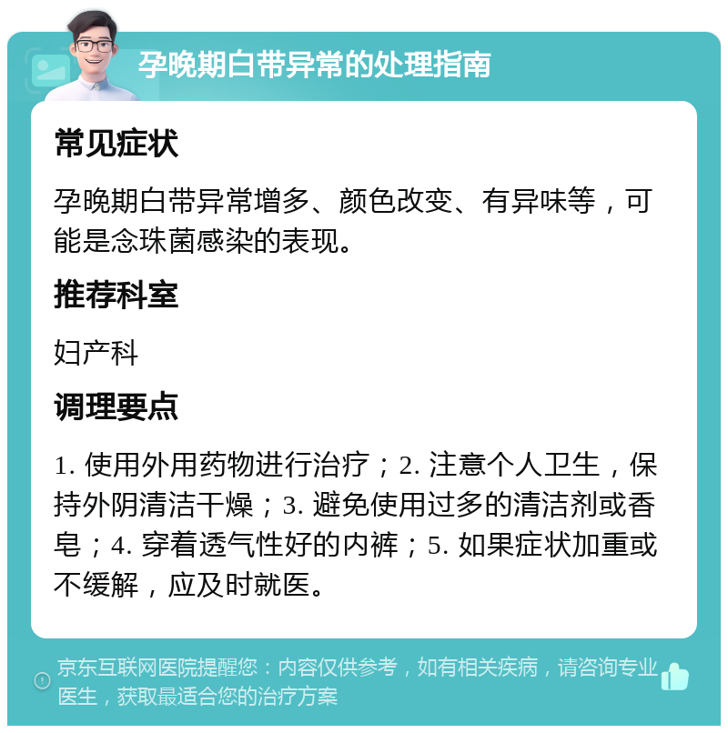 孕晚期白带异常的处理指南 常见症状 孕晚期白带异常增多、颜色改变、有异味等，可能是念珠菌感染的表现。 推荐科室 妇产科 调理要点 1. 使用外用药物进行治疗；2. 注意个人卫生，保持外阴清洁干燥；3. 避免使用过多的清洁剂或香皂；4. 穿着透气性好的内裤；5. 如果症状加重或不缓解，应及时就医。