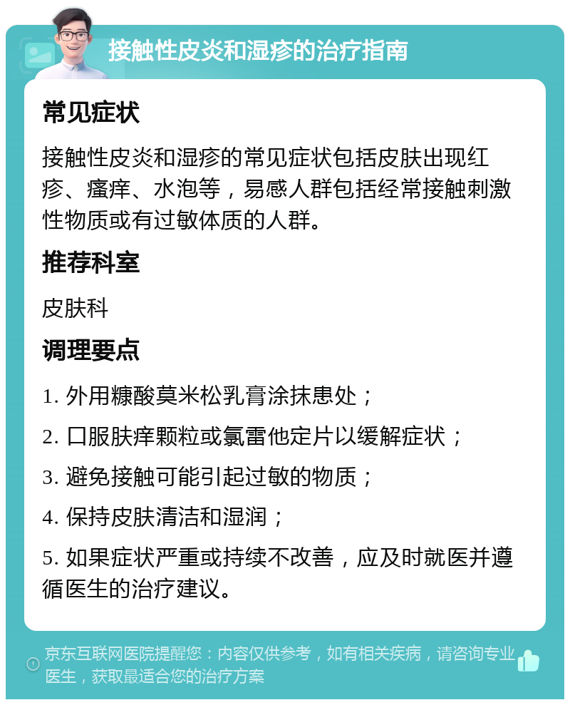 接触性皮炎和湿疹的治疗指南 常见症状 接触性皮炎和湿疹的常见症状包括皮肤出现红疹、瘙痒、水泡等，易感人群包括经常接触刺激性物质或有过敏体质的人群。 推荐科室 皮肤科 调理要点 1. 外用糠酸莫米松乳膏涂抹患处； 2. 口服肤痒颗粒或氯雷他定片以缓解症状； 3. 避免接触可能引起过敏的物质； 4. 保持皮肤清洁和湿润； 5. 如果症状严重或持续不改善，应及时就医并遵循医生的治疗建议。