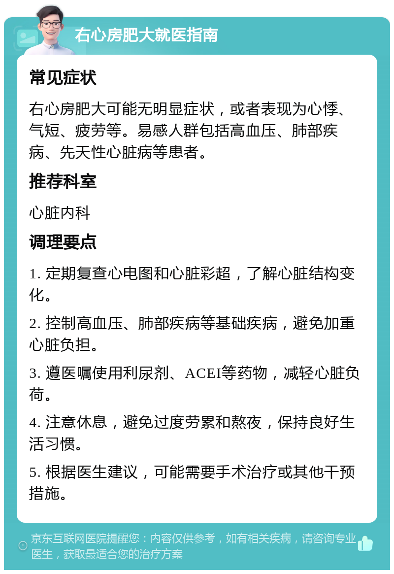 右心房肥大就医指南 常见症状 右心房肥大可能无明显症状，或者表现为心悸、气短、疲劳等。易感人群包括高血压、肺部疾病、先天性心脏病等患者。 推荐科室 心脏内科 调理要点 1. 定期复查心电图和心脏彩超，了解心脏结构变化。 2. 控制高血压、肺部疾病等基础疾病，避免加重心脏负担。 3. 遵医嘱使用利尿剂、ACEI等药物，减轻心脏负荷。 4. 注意休息，避免过度劳累和熬夜，保持良好生活习惯。 5. 根据医生建议，可能需要手术治疗或其他干预措施。