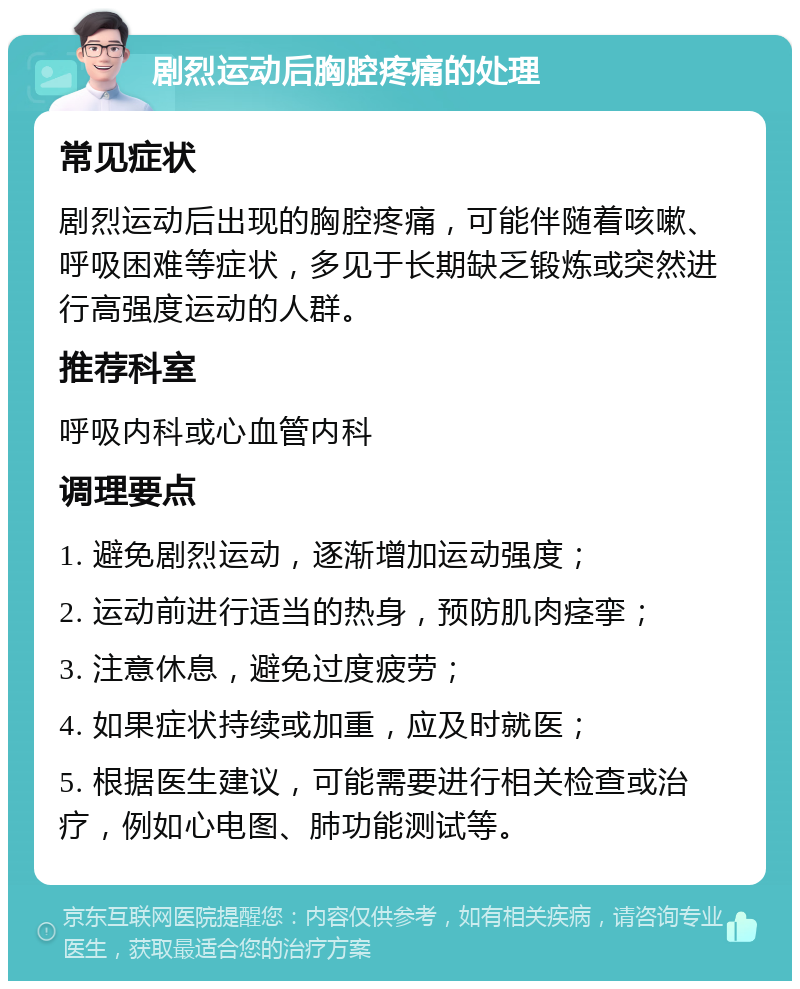 剧烈运动后胸腔疼痛的处理 常见症状 剧烈运动后出现的胸腔疼痛，可能伴随着咳嗽、呼吸困难等症状，多见于长期缺乏锻炼或突然进行高强度运动的人群。 推荐科室 呼吸内科或心血管内科 调理要点 1. 避免剧烈运动，逐渐增加运动强度； 2. 运动前进行适当的热身，预防肌肉痉挛； 3. 注意休息，避免过度疲劳； 4. 如果症状持续或加重，应及时就医； 5. 根据医生建议，可能需要进行相关检查或治疗，例如心电图、肺功能测试等。