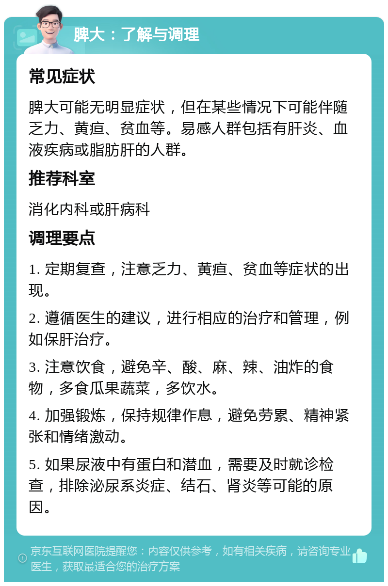 脾大：了解与调理 常见症状 脾大可能无明显症状，但在某些情况下可能伴随乏力、黄疸、贫血等。易感人群包括有肝炎、血液疾病或脂肪肝的人群。 推荐科室 消化内科或肝病科 调理要点 1. 定期复查，注意乏力、黄疸、贫血等症状的出现。 2. 遵循医生的建议，进行相应的治疗和管理，例如保肝治疗。 3. 注意饮食，避免辛、酸、麻、辣、油炸的食物，多食瓜果蔬菜，多饮水。 4. 加强锻炼，保持规律作息，避免劳累、精神紧张和情绪激动。 5. 如果尿液中有蛋白和潜血，需要及时就诊检查，排除泌尿系炎症、结石、肾炎等可能的原因。