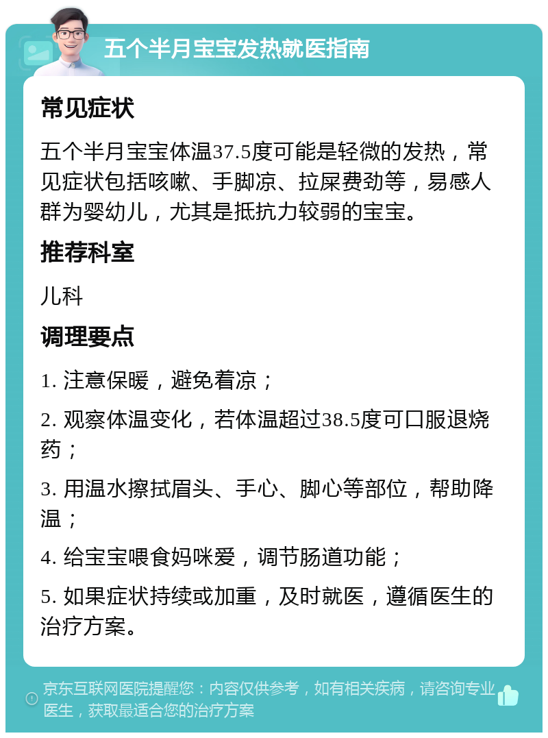 五个半月宝宝发热就医指南 常见症状 五个半月宝宝体温37.5度可能是轻微的发热，常见症状包括咳嗽、手脚凉、拉屎费劲等，易感人群为婴幼儿，尤其是抵抗力较弱的宝宝。 推荐科室 儿科 调理要点 1. 注意保暖，避免着凉； 2. 观察体温变化，若体温超过38.5度可口服退烧药； 3. 用温水擦拭眉头、手心、脚心等部位，帮助降温； 4. 给宝宝喂食妈咪爱，调节肠道功能； 5. 如果症状持续或加重，及时就医，遵循医生的治疗方案。