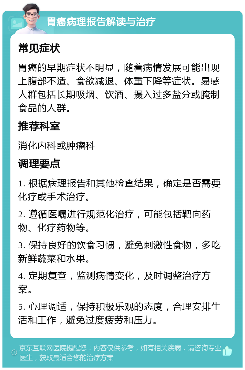 胃癌病理报告解读与治疗 常见症状 胃癌的早期症状不明显，随着病情发展可能出现上腹部不适、食欲减退、体重下降等症状。易感人群包括长期吸烟、饮酒、摄入过多盐分或腌制食品的人群。 推荐科室 消化内科或肿瘤科 调理要点 1. 根据病理报告和其他检查结果，确定是否需要化疗或手术治疗。 2. 遵循医嘱进行规范化治疗，可能包括靶向药物、化疗药物等。 3. 保持良好的饮食习惯，避免刺激性食物，多吃新鲜蔬菜和水果。 4. 定期复查，监测病情变化，及时调整治疗方案。 5. 心理调适，保持积极乐观的态度，合理安排生活和工作，避免过度疲劳和压力。