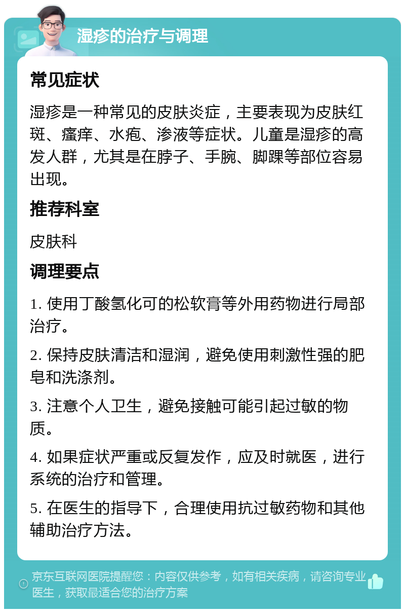 湿疹的治疗与调理 常见症状 湿疹是一种常见的皮肤炎症，主要表现为皮肤红斑、瘙痒、水疱、渗液等症状。儿童是湿疹的高发人群，尤其是在脖子、手腕、脚踝等部位容易出现。 推荐科室 皮肤科 调理要点 1. 使用丁酸氢化可的松软膏等外用药物进行局部治疗。 2. 保持皮肤清洁和湿润，避免使用刺激性强的肥皂和洗涤剂。 3. 注意个人卫生，避免接触可能引起过敏的物质。 4. 如果症状严重或反复发作，应及时就医，进行系统的治疗和管理。 5. 在医生的指导下，合理使用抗过敏药物和其他辅助治疗方法。